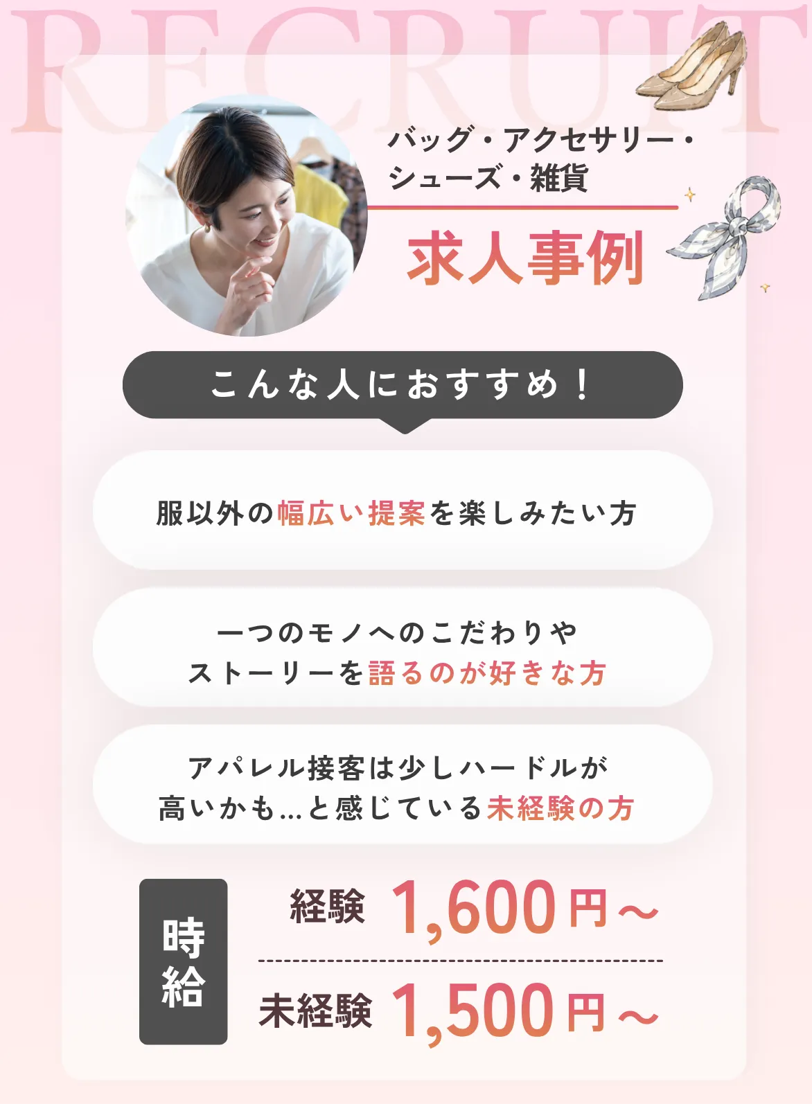 バッグ・アクセサリー・シューズ・雑貨こんな人におすすめ！①服以外の幅広い提案を楽しみたい方②一つのモノへの「こだわり」や「ストーリー」を語るのが好きな方③アパレル接客は少しハードルが高いかも…と感じている未経験の方